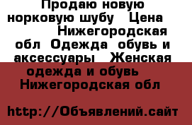 Продаю новую норковую шубу › Цена ­ 55 000 - Нижегородская обл. Одежда, обувь и аксессуары » Женская одежда и обувь   . Нижегородская обл.